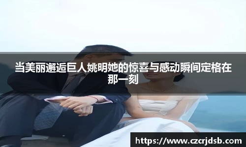 当美丽邂逅巨人姚明她的惊喜与感动瞬间定格在那一刻