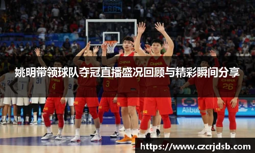 姚明带领球队夺冠直播盛况回顾与精彩瞬间分享