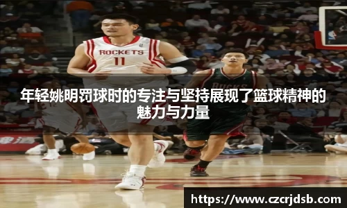 年轻姚明罚球时的专注与坚持展现了篮球精神的魅力与力量