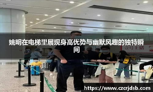 姚明在电梯里展现身高优势与幽默风趣的独特瞬间